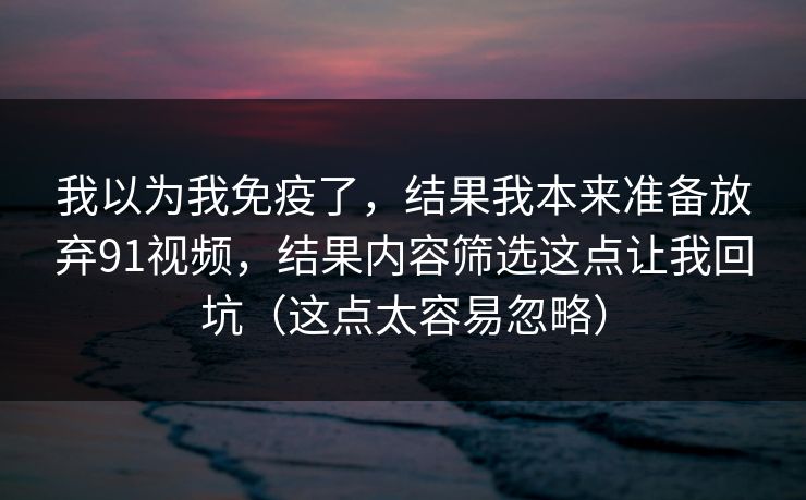 我以为我免疫了,结果我本来准备放弃91视频,结果内容筛选这点让我回坑(这点太容易忽略) 我以为我免疫了,结果我本来准备放弃91视频,结果内容筛选这点让我回坑(这点太容易忽略)
