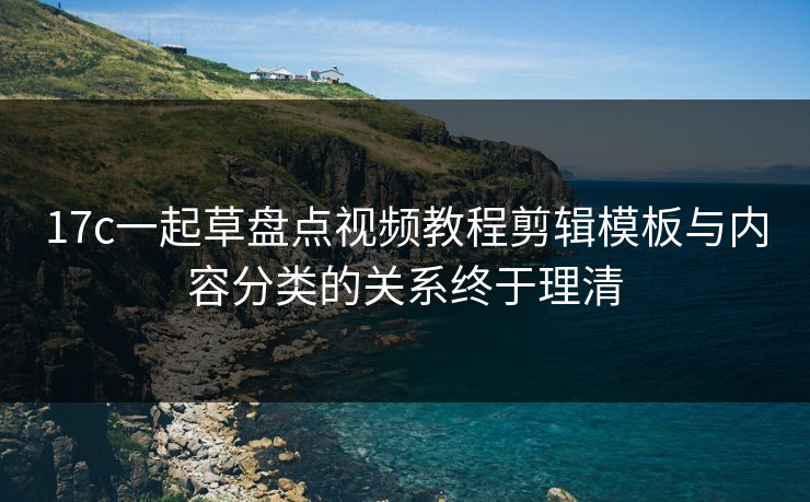 17c一起草盘点视频教程剪辑模板与内容分类的关系终于理清